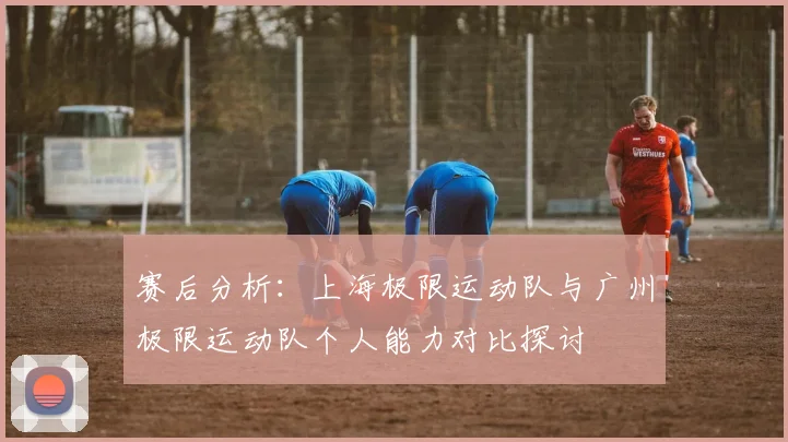 赛后分析：上海极限运动队与广州极限运动队个人能力对比探讨
