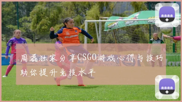 周磊独家分享CSGO游戏心得与技巧助你提升竞技水平