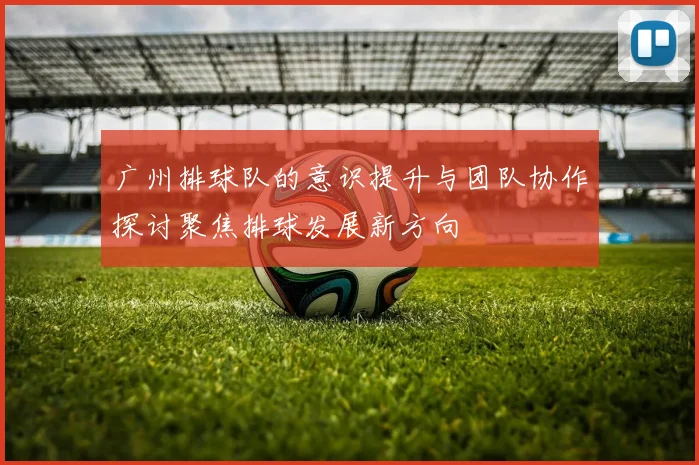 广州排球队的意识提升与团队协作探讨聚焦排球发展新方向